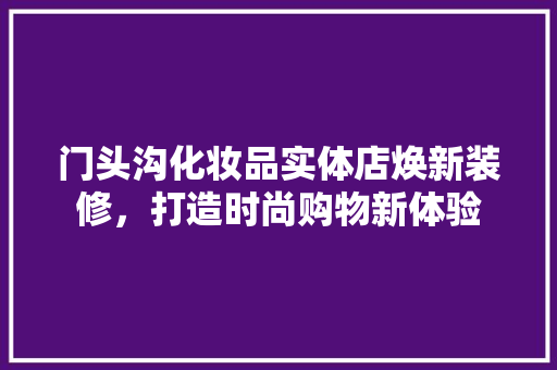 门头沟化妆品实体店焕新装修，打造时尚购物新体验