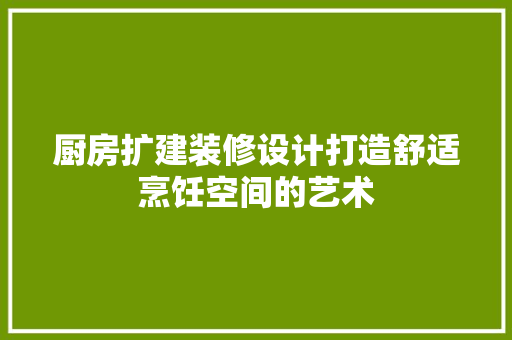 厨房扩建装修设计打造舒适烹饪空间的艺术