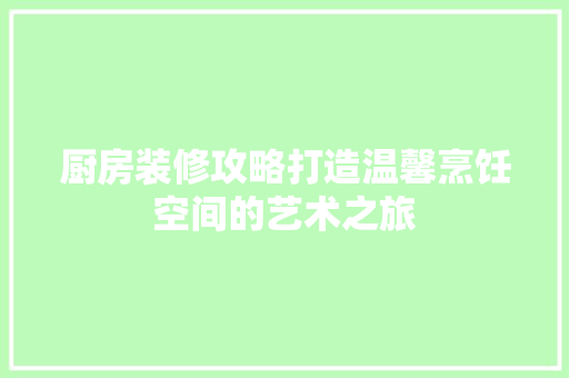 厨房装修攻略打造温馨烹饪空间的艺术之旅
