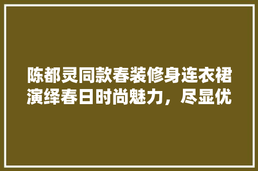 陈都灵同款春装修身连衣裙演绎春日时尚魅力，尽显优雅气质