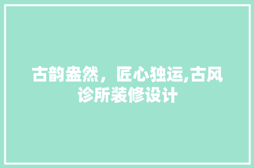 古韵盎然，匠心独运,古风诊所装修设计