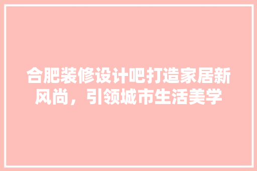 合肥装修设计吧打造家居新风尚，引领城市生活美学