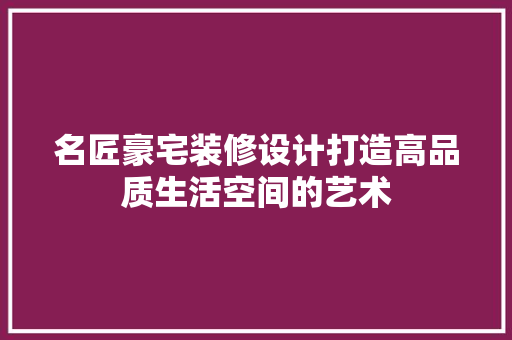 名匠豪宅装修设计打造高品质生活空间的艺术