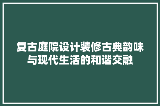 复古庭院设计装修古典韵味与现代生活的和谐交融