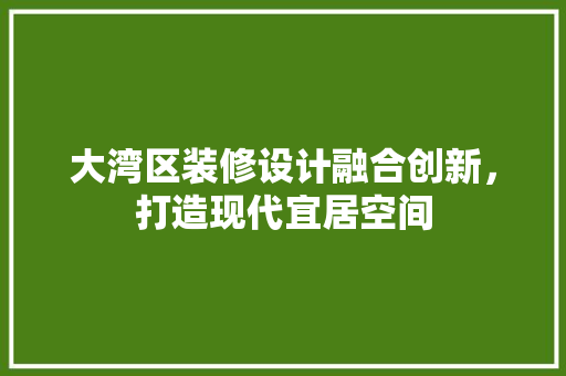 大湾区装修设计融合创新，打造现代宜居空间