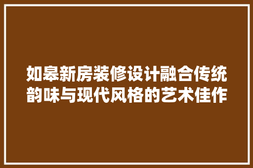 如皋新房装修设计融合传统韵味与现代风格的艺术佳作