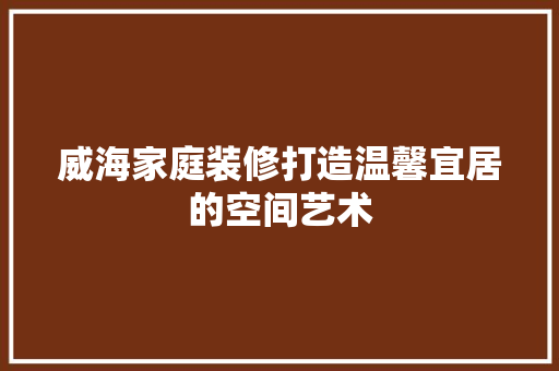 威海家庭装修打造温馨宜居的空间艺术