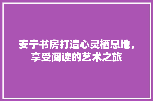 安宁书房打造心灵栖息地，享受阅读的艺术之旅