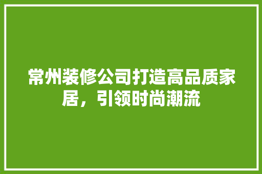 常州装修公司打造高品质家居，引领时尚潮流