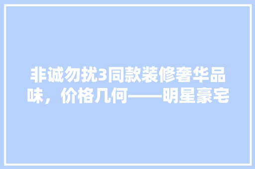 非诚勿扰3同款装修奢华品味，价格几何——明星豪宅装修成本