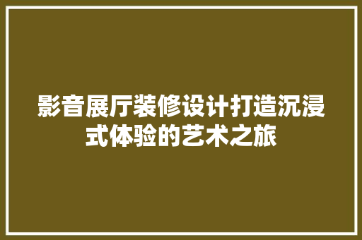 影音展厅装修设计打造沉浸式体验的艺术之旅