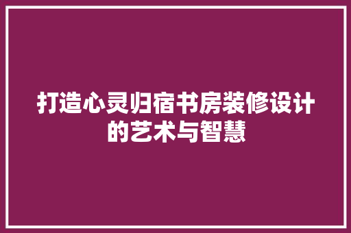 打造心灵归宿书房装修设计的艺术与智慧