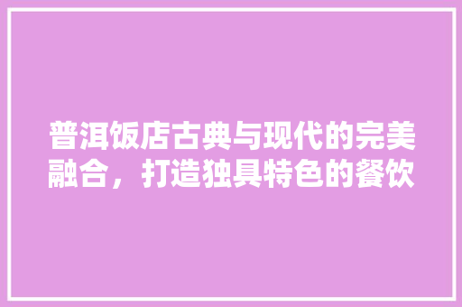 普洱饭店古典与现代的完美融合，打造独具特色的餐饮空间