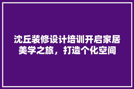 沈丘装修设计培训开启家居美学之旅，打造个化空间