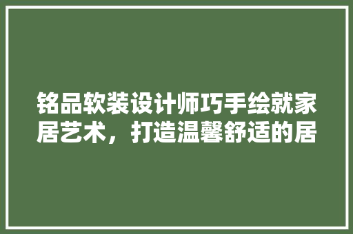 铭品软装设计师巧手绘就家居艺术，打造温馨舒适的居住空间