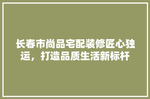 长春市尚品宅配装修匠心独运，打造品质生活新标杆