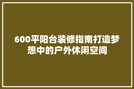 600平阳台装修指南打造梦想中的户外休闲空间