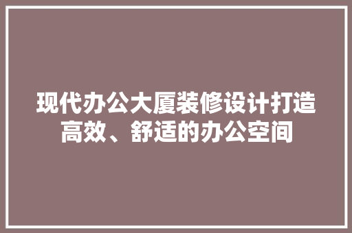 现代办公大厦装修设计打造高效、舒适的办公空间