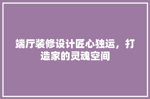 端厅装修设计匠心独运，打造家的灵魂空间