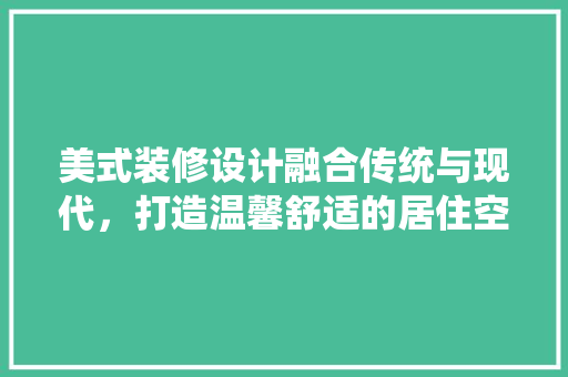 美式装修设计融合传统与现代，打造温馨舒适的居住空间