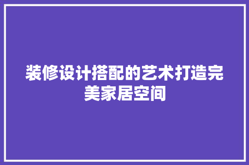 装修设计搭配的艺术打造完美家居空间
