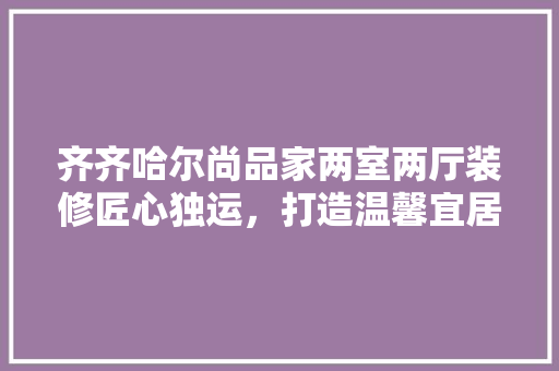 齐齐哈尔尚品家两室两厅装修匠心独运，打造温馨宜居的现代空间