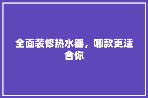 全面装修热水器，哪款更适合你