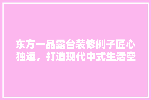 东方一品露台装修例子匠心独运，打造现代中式生活空间