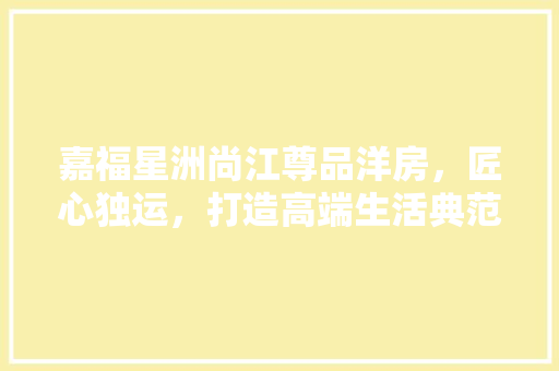 嘉福星洲尚江尊品洋房，匠心独运，打造高端生活典范