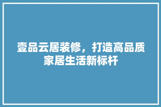 壹品云居装修，打造高品质家居生活新标杆