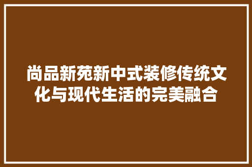尚品新苑新中式装修传统文化与现代生活的完美融合
