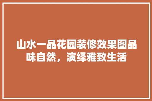 山水一品花园装修效果图品味自然，演绎雅致生活