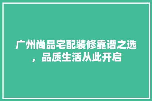 广州尚品宅配装修靠谱之选，品质生活从此开启  第1张