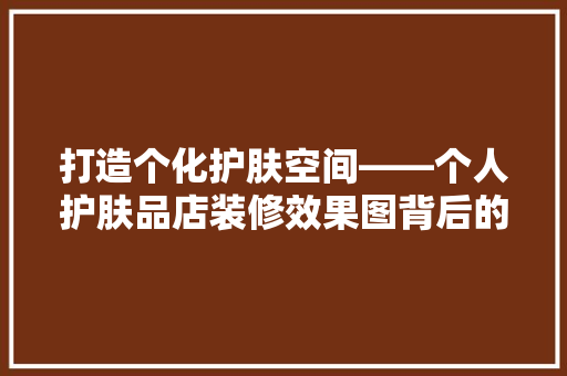 打造个化护肤空间——个人护肤品店装修效果图背后的秘密