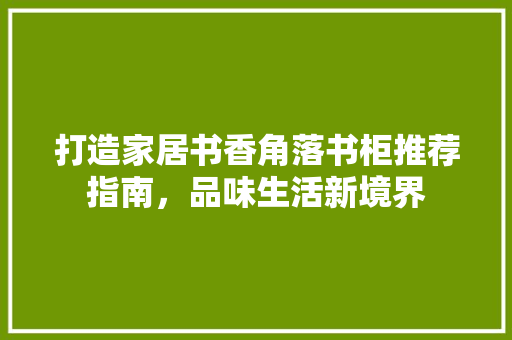 打造家居书香角落书柜推荐指南，品味生活新境界