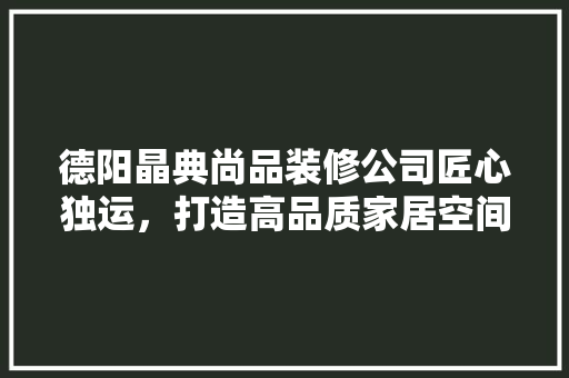 德阳晶典尚品装修公司匠心独运，打造高品质家居空间