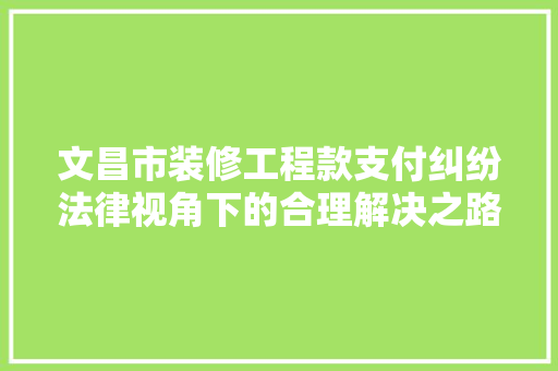 文昌市装修工程款支付纠纷法律视角下的合理解决之路