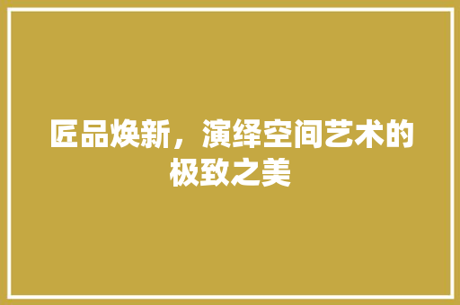 匠品焕新，演绎空间艺术的极致之美