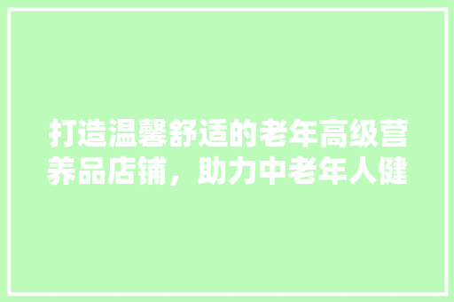 打造温馨舒适的老年高级营养品店铺，助力中老年人健康生活