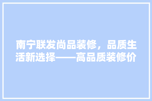 南宁联发尚品装修，品质生活新选择——高品质装修价格与价值