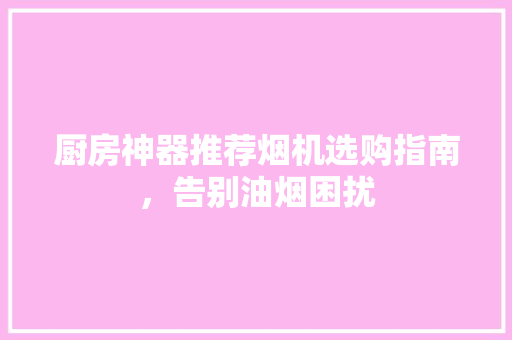 厨房神器推荐烟机选购指南，告别油烟困扰