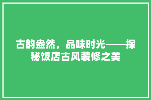 古韵盎然，品味时光——探秘饭店古风装修之美