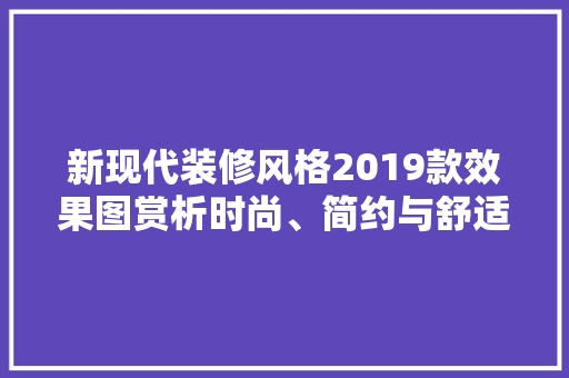 新现代装修风格2019款效果图赏析时尚、简约与舒适共融的家居艺术