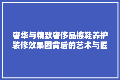 奢华与精致奢侈品擦鞋养护装修效果图背后的艺术与匠心