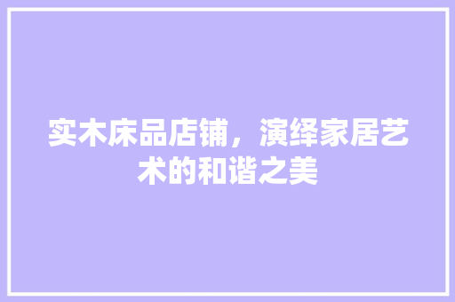 实木床品店铺，演绎家居艺术的和谐之美