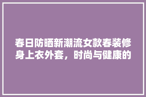 春日防晒新潮流女款春装修身上衣外套，时尚与健康的完美融合