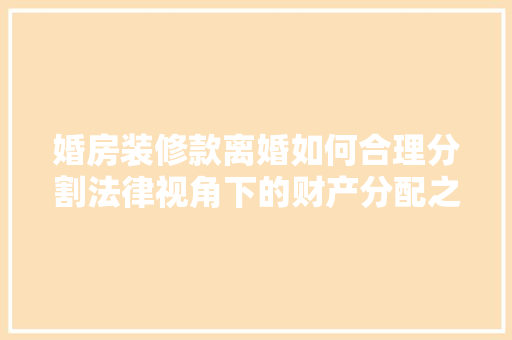婚房装修款离婚如何合理分割法律视角下的财产分配之路