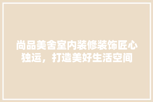 尚品美舍室内装修装饰匠心独运，打造美好生活空间