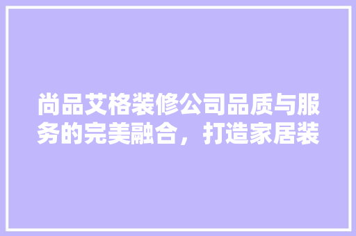 尚品艾格装修公司品质与服务的完美融合，打造家居装修新标杆