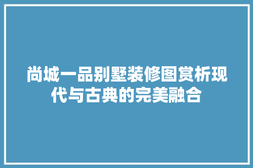尚城一品别墅装修图赏析现代与古典的完美融合